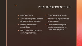 z
PERICARDIOCENTESIS
 INDICACIONES
 Alivio de emergencia en caso
de taponamiento cardiaco.
 Drenaje de derrames
pericárdicos.
 Diagnóstico etiológico de un
derrame pericárdico
 CONTRAINDICACIONES
 Alteraciones importantes de
la hemostasia.
 Deberían ser corregidas
previamente, excepto en
casos de emergencia.
 