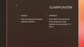 z
CLASIFICACIÓN
 AGUDO
 Una acumulación de liquido
repentina (200ml)
 CRÓNICO
 Acumulación de liquido de
forma progresiva, bien
tolerado por el paciente (1-2
litros)
 