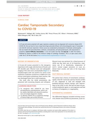 CASE REPORT
CLINICAL CASE
Cardiac Tamponade Secondary
to COVID-19
Mohammed F. Dabbagh, MD,a
Lindsey Aurora, MD,a
Penny D’Souza, DO,a
Allison J. Weinmann, MBBS,b
Pallavi Bhargava, MD,b
Mir B. Basir, DOa
ABSTRACT
A 67-year-old woman presented with upper respiratory symptoms and was diagnosed with coronavirus disease-2019
(COVID-19). She was found to have a large hemorrhagic pericardial effusion with echocardiographic signs of tamponade
and mild left ventricular impairment. Clinical course was complicated by development of takotsubo cardiomyopathy.
She was treated with pericardiocentesis, colchicine, corticosteroids, and hydroxychloroquine, with improvement in
symptoms. (Level of Difﬁculty: Intermediate.) (J Am Coll Cardiol Case Rep 2020;-:-–-) © 2020 The Authors.
Published by Elsevier on behalf of the American College of Cardiology Foundation. This is an open access article
under the CC BY-NC-ND license (http://creativecommons.org/licenses/by-nc-nd/4.0/).
HISTORY OF PRESENTATION
A 67-year-old woman presented to the emergency
department with cough, mild shortness of breath, and
left shoulder pain. Physical exam and radiographic
imaging of the chest were unremarkable (Figure 1). A
nasopharyngeal swab was positive for severe acute
respiratory syndrome-coronavirus-2 (SARS-CoV-2) by
reverse transcription polymerase chain reaction. She
was discharged home due to mild symptoms.
One week after her initial presentation, she
presented with worsening dyspnea and orthopnea.
Physical exam was pertinent for a blood pressure of
118/82 mm Hg, heart rate of 122 beats/min, respi-
ratory rate of 24 breaths/min, temperature of
36.8
C, normal oxygen saturation on room air,
distant heart sounds, and rales at the lung bases
bilaterally.
PAST MEDICAL HISTORY
The patient had a history of nonischemic cardiomy-
opathy with left ventricular ejection fraction (LVEF)
of 15%, diagnosed in 2018 and managed with
guideline-directed medical therapy with improve-
ment in her LVEF to 40%. She had not been not pre-
scribed antiplatelet agents or anticoagulants and had
no history of malignancy or coagulopathy.
DIFFERENTIAL DIAGNOSIS
The differential diagnosis included evolving corona-
virus disease-2019 (COVID-19) pneumonia, acute-on-
LEARNING OBJECTIVES
 To recognize that COVID-19 can have
extrapulmonary manifestations, which can
be readily identiﬁed with physical examina-
tion and simple diagnostic studies.
 To identify COVID-19 as a potential etiology
of hemorrhagic pericardial effusion.
ISSN 2666-0849 https://doi.org/10.1016/j.jaccas.2020.04.009
From the a
Heart and Vascular Institute, Henry Ford Hospital, Detroit, Michigan; and the b
Department of Infectious Disease, Henry
Ford Hospital, Detroit, Michigan. The authors have reported that they have no relationships relevant to the contents of this paper
to disclose.
The authors attest they are in compliance with human studies committees and animal welfare regulations of the authors’ in-
stitutions and Food and Drug Administration guidelines, including patient consent where appropriate. For more information, visit
the JACC: Case Reports author instructions page.
Manuscript received April 14, 2020; accepted April 16, 2020.
J A C C : C A S E R E P O R T S V O L . - , N O . - , 2 0 2 0
ª 2 0 2 0 T H E A U T H O R S . P U B L I S H E D B Y E L S E V I E R O N B E H A L F O F T H E A M E R I C A N
C O L L E G E O F C A R D I O L O G Y F O U N D A T I O N . T H I S I S A N O P E N A C C E S S A R T I C L E U N D E R
T H E C C B Y - N C - N D L I C E N S E ( h t t p : / / c r e a t i v e c o m m o n s . o r g / l i c e n s e s / b y - n c - n d / 4 . 0 / ) .
 