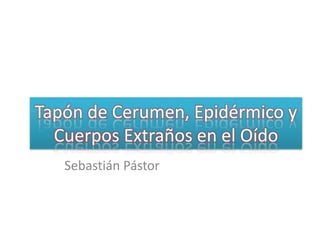Tapón de Cerumen, Epidérmico y Cuerpos Extraños en el Oído Sebastián Pástor 