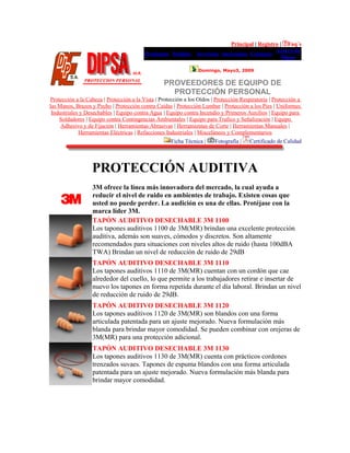 Principal | Registro | Faq´s
Productos Pedidos Servicios Sucursales Contacto
Acerca de
Dipsa
Domingo, Mayo3, 2009
PROVEEDORES DE EQUIPO DE
PROTECCIÓN PERSONAL
Protección a la Cabeza | Protección a la Vista | Protección a los Oídos | Protección Respiratoria | Protección a
las Manos, Brazos y Pecho | Protección contra Caídas | Protección Lumbar | Protección a los Pies | Uniformes
Industriales y Desechables | Equipo contra Agua | Equipo contra Incendio y Primeros Auxilios | Equipo para
Soldadores | Equipo contra Contingencias Ambientales | Equipo para Trafico y Señalización | Equipo
Adhesivo y de Fijación | Herramientas Abrasivas | Herramientas de Corte | Herramientas Manuales |
Herramientas Eléctricas | Refacciones Industriales | Misceláneos y Complementarios
Ficha Técnica | Fotografía | Certificado de Calidad
PROTECCIÓN AUDITIVA
3M ofrece la línea más innovadora del mercado, la cual ayuda a
reducir el nivel de ruido en ambientes de trabajo. Existen cosas que
usted no puede perder. La audición es una de ellas. Protéjase con la
marca líder 3M.
TAPÓN AUDITIVO DESECHABLE 3M 1100
Los tapones auditivos 1100 de 3M(MR) brindan una excelente protección
auditiva, además son suaves, cómodos y discretos. Son altamente
recomendados para situaciones con niveles altos de ruido (hasta 100dBA
TWA) Brindan un nivel de reducción de ruido de 29dB
TAPÓN AUDITIVO DESECHABLE 3M 1110
Los tapones auditivos 1110 de 3M(MR) cuentan con un cordón que cae
alrededor del cuello, lo que permite a los trabajadores retirar e insertar de
nuevo los tapones en forma repetida durante el día laboral. Brindan un nivel
de reducción de ruido de 29dB.
TAPÓN AUDITIVO DESECHABLE 3M 1120
Los tapones auditivos 1120 de 3M(MR) son blandos con una forma
articulada patentada para un ajuste mejorado. Nueva formulación más
blanda para brindar mayor comodidad. Se pueden combinar con orejeras de
3M(MR) para una protección adicional.
TAPÓN AUDITIVO DESECHABLE 3M 1130
Los tapones auditivos 1130 de 3M(MR) cuenta con prácticos cordones
trenzados suvaes. Tapones de espuma blandos con una forma articulada
patentada para un ajuste mejorado. Nueva formulación más blanda para
brindar mayor comodidad.
 