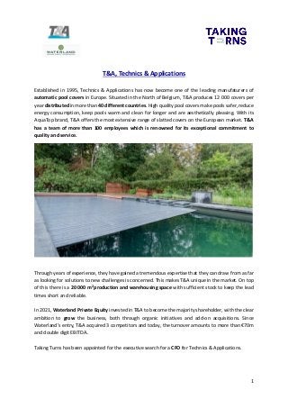 1
T&A, Technics & Applications
Established in 1995, Technics & Applications has now become one of the leading manufaturers of
automatic pool covers in Europe. Situated in the North of Belgium, T&A produces 12 000 covers per
year distributed in more than 40 different countries. High quality pool covers make pools safer, reduce
energy consumption, keep pools warm and clean for longer and are aesthetically pleasing. With its
AquaTop brand, T&A offers the most extensive range of slatted covers on the European market. T&A
has a team of more than 100 employees which is renowned for its exceptional commitment to
quality and service.
Through years of experience, they have gained a tremendous expertise that they can draw from as far
as looking for solutions to new challenges is concerned. This makes T&A unique in the market. On top
of this there is a 20 000 m2
production and warehousing space with sufficient stock to keep the lead
times short and reliable.
In 2021, Waterland Private Equity invested in T&A to become the majority shareholder, with the clear
ambition to grow the business, both through organic initiatives and add-on acquisitions. Since
Waterland’s entry, T&A acquired 3 competitors and today, the turnover amounts to more than €70m
and double digit EBITDA..
Taking Turns has been appointed for the executive search for a CFO for Technics & Applications.
 