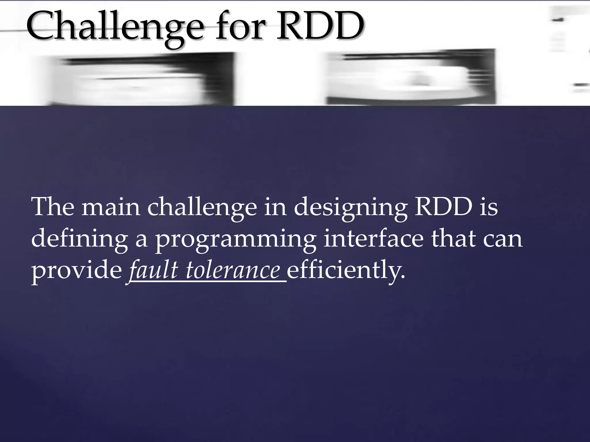 Challenge for RDD 
The main challenge in designing RDD is 
defining a programming interface that can 
provide fault tolerance efficiently. 
 