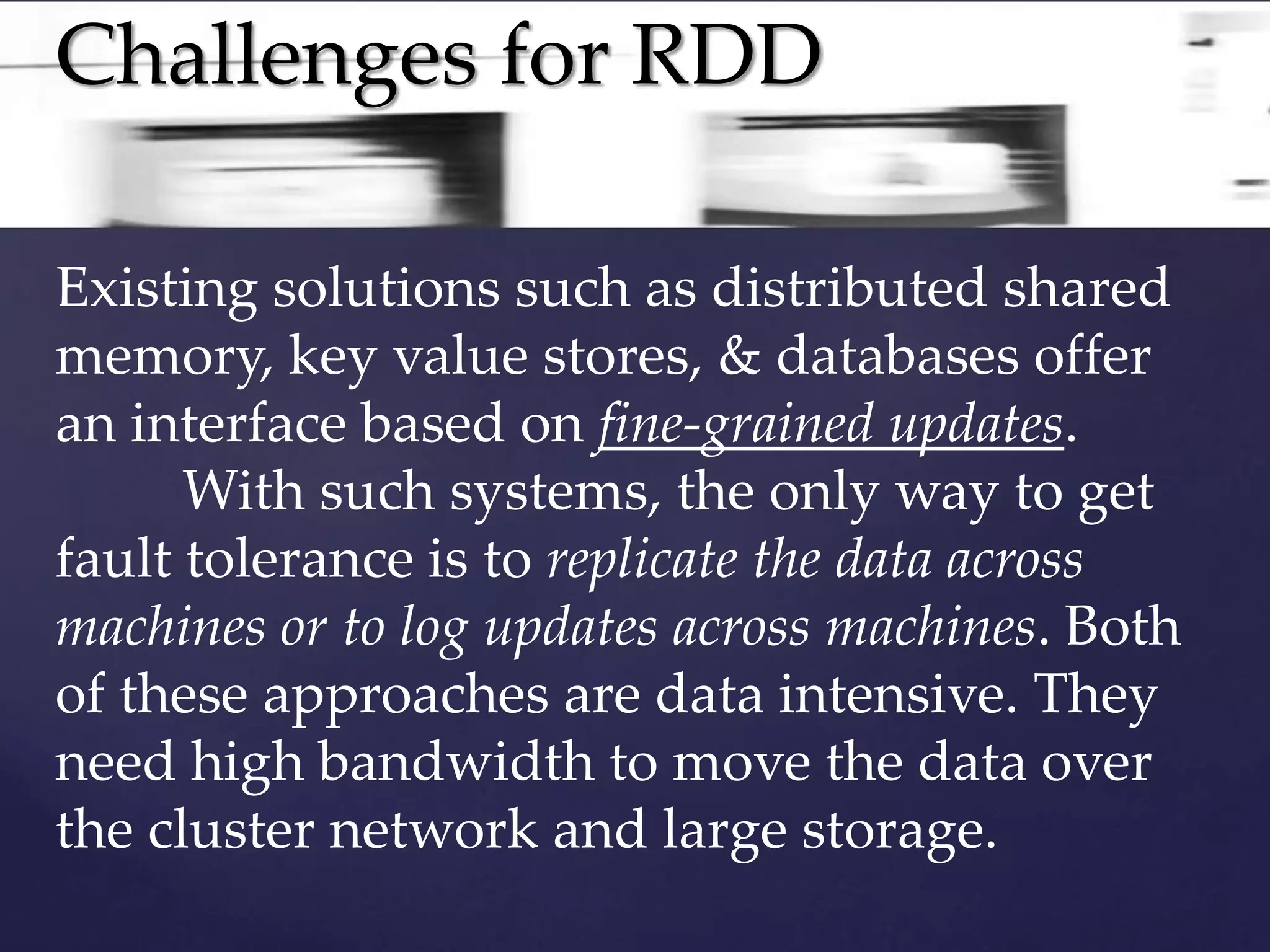 Challenges for RDD 
Existing solutions such as distributed shared 
memory, key value stores, & databases offer 
an interface based on fine-grained updates. 
With such systems, the only way to get 
fault tolerance is to replicate the data across 
machines or to log updates across machines. Both 
of these approaches are data intensive. They 
need high bandwidth to move the data over 
the cluster network and large storage. 
 
