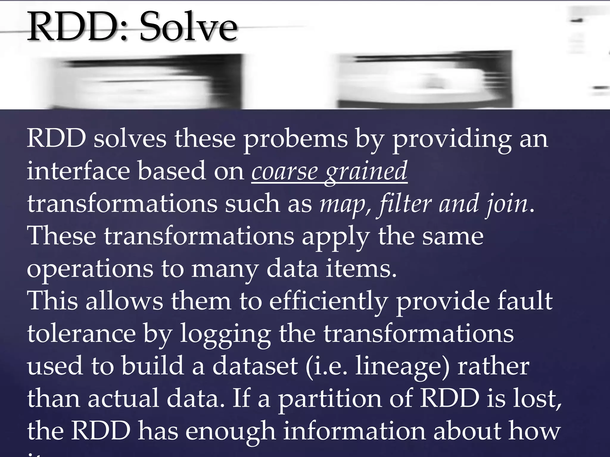 RDD: Solve 
RDD solves these probems by providing an 
interface based on coarse grained 
transformations such as map, filter and join. 
These transformations apply the same 
operations to many data items. 
This allows them to efficiently provide fault 
tolerance by logging the transformations 
used to build a dataset (i.e. lineage) rather 
than actual data. If a partition of RDD is lost, 
the RDD has enough information about how 
it .. 
 