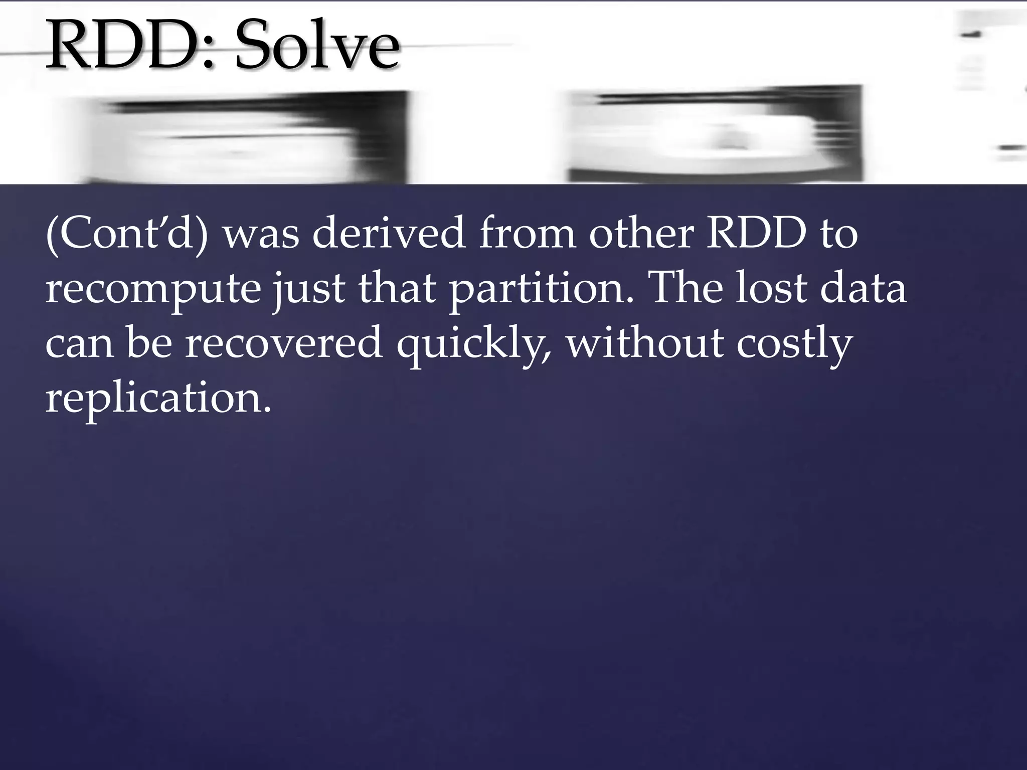 RDD: Solve 
(Cont’d) was derived from other RDD to 
recompute just that partition. The lost data 
can be recovered quickly, without costly 
replication. 
 