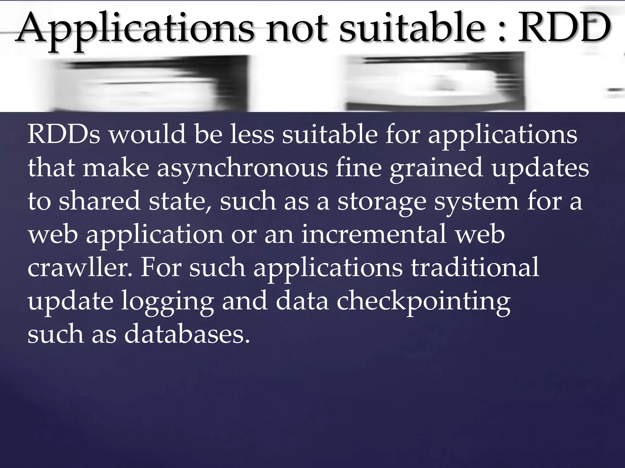 Applications not suitable : RDD 
RDDs would be less suitable for applications 
that make asynchronous fine grained updates 
to shared state, such as a storage system for a 
web application or an incremental web 
crawller. For such applications traditional 
update logging and data checkpointing 
such as databases. 
 
