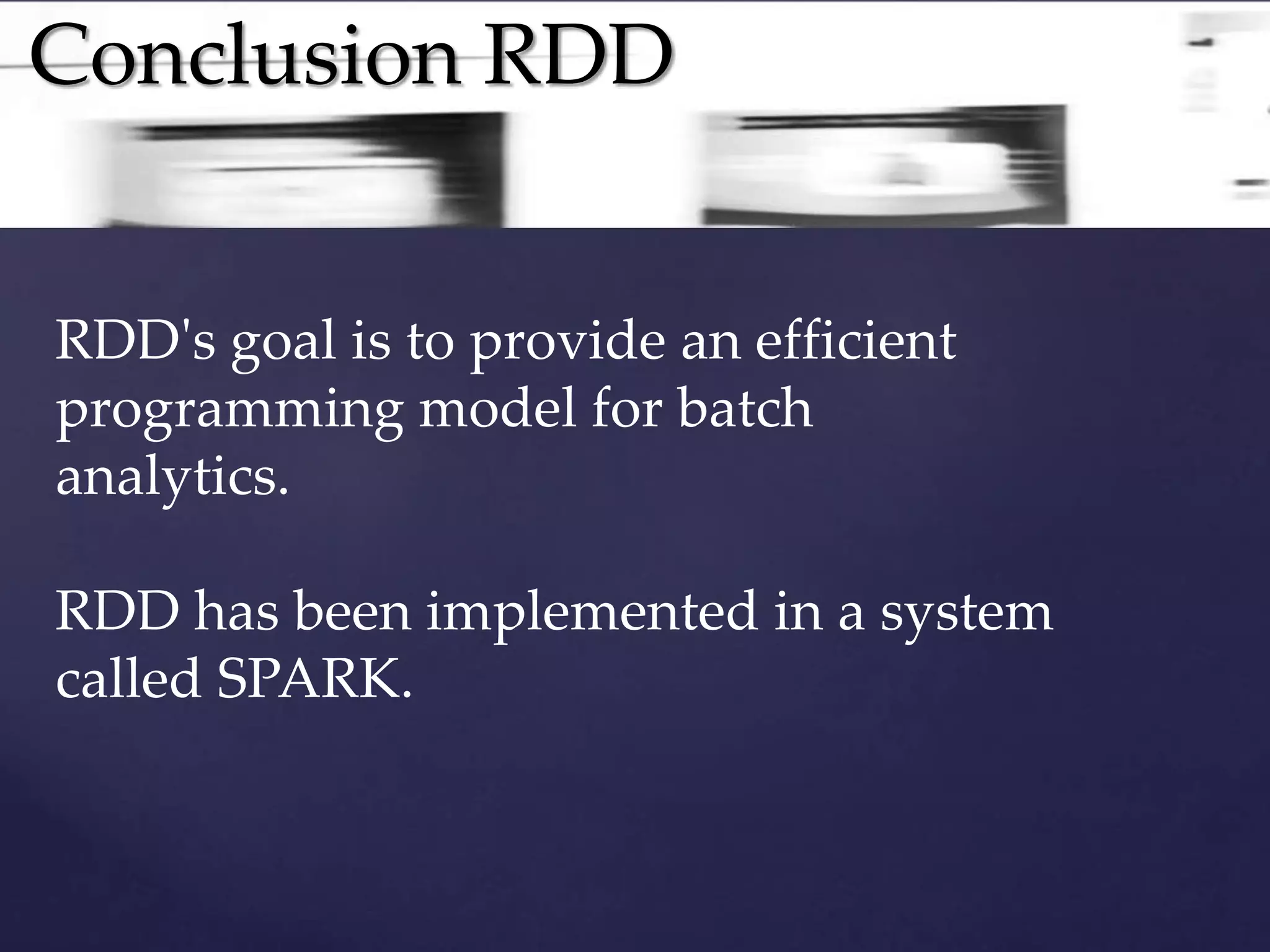 Conclusion RDD 
RDD's goal is to provide an efficient 
programming model for batch 
analytics. 
RDD has been implemented in a system 
called SPARK. 
