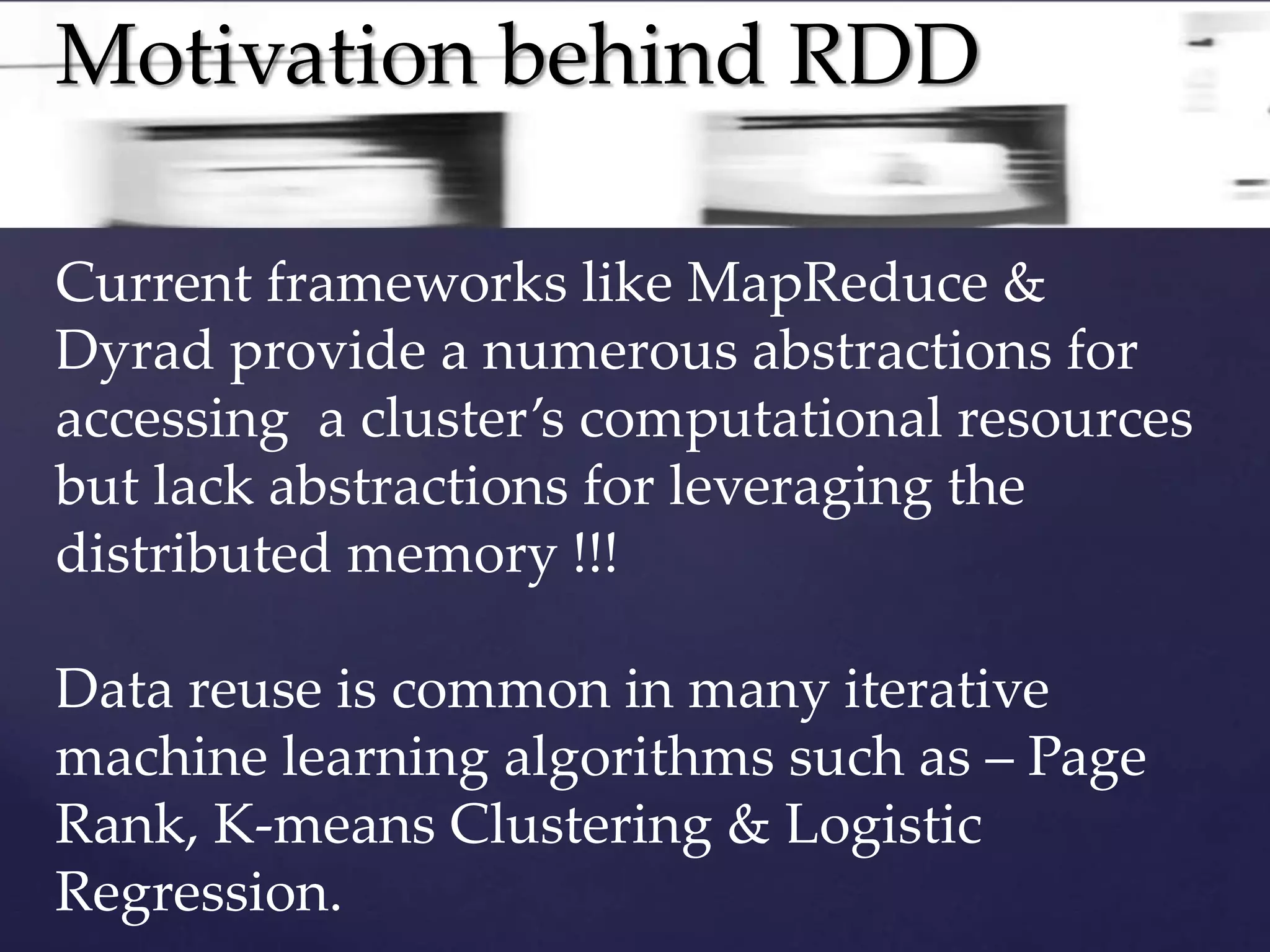 Motivation behind RDD 
Current frameworks like MapReduce & 
Dyrad provide a numerous abstractions for 
accessing a cluster’s computational resources 
but lack abstractions for leveraging the 
distributed memory !!! 
Data reuse is common in many iterative 
machine learning algorithms such as – Page 
Rank, K-means Clustering & Logistic 
Regression. 
 