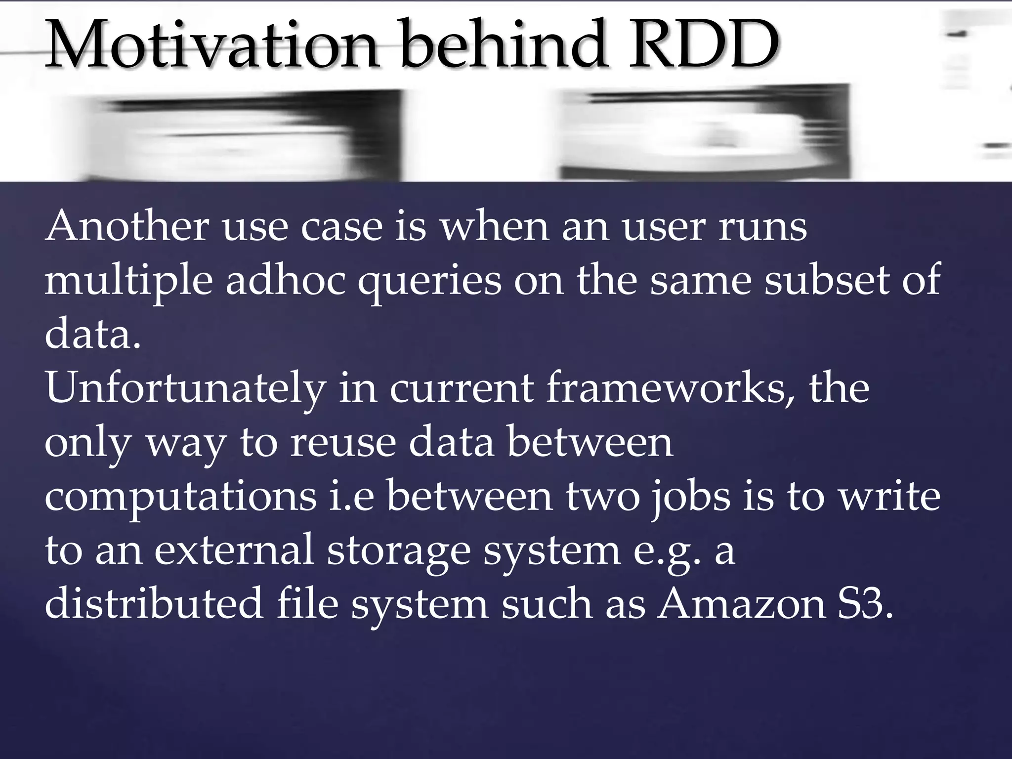 Motivation behind RDD 
Another use case is when an user runs 
multiple adhoc queries on the same subset of 
data. 
Unfortunately in current frameworks, the 
only way to reuse data between 
computations i.e between two jobs is to write 
to an external storage system e.g. a 
distributed file system such as Amazon S3. 
 