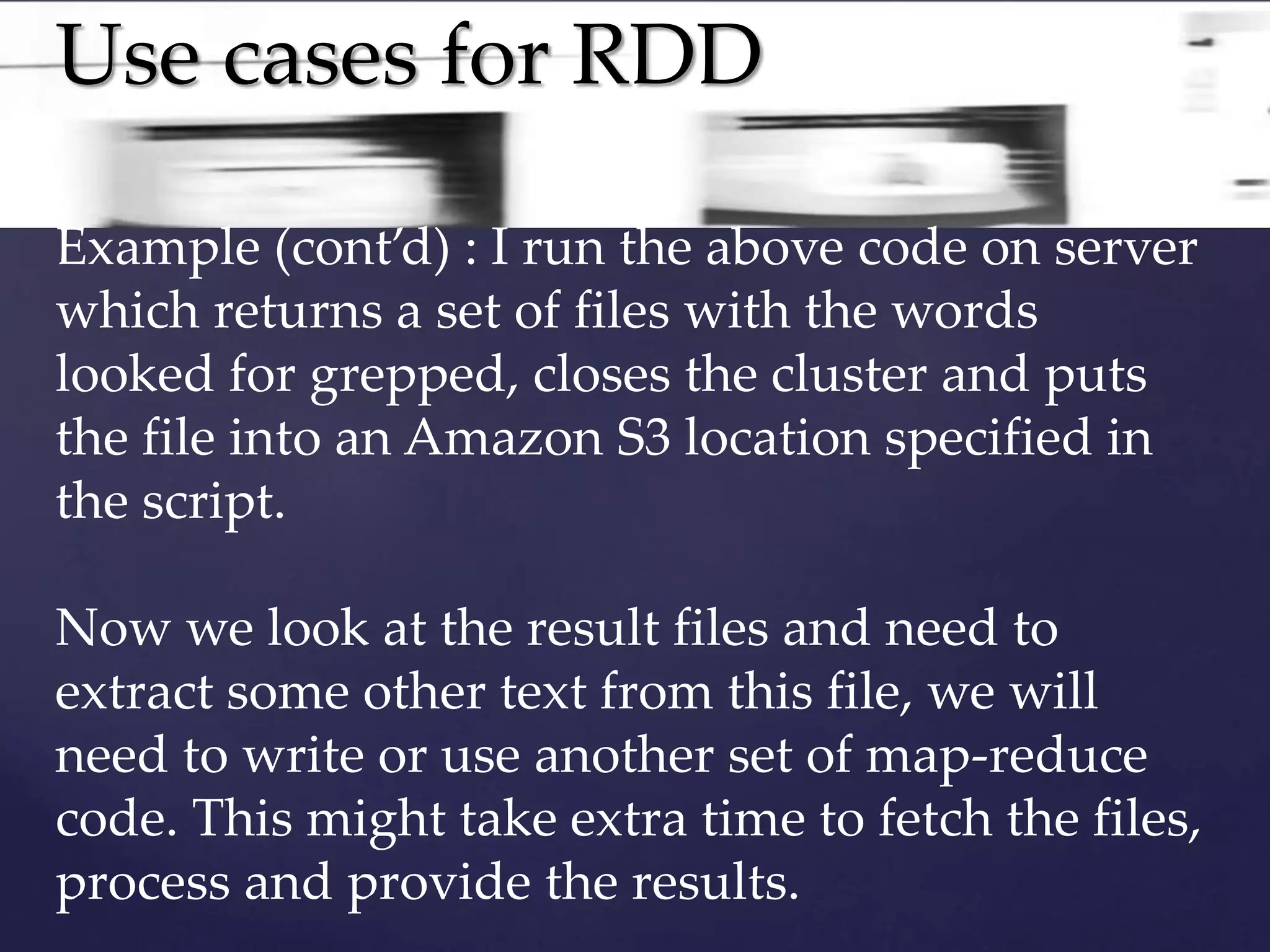 Use cases for RDD 
Example (cont’d) : I run the above code on server 
which returns a set of files with the words 
looked for grepped, closes the cluster and puts 
the file into an Amazon S3 location specified in 
the script. 
Now we look at the result files and need to 
extract some other text from this file, we will 
need to write or use another set of map-reduce 
code. This might take extra time to fetch the files, 
process and provide the results. 
 