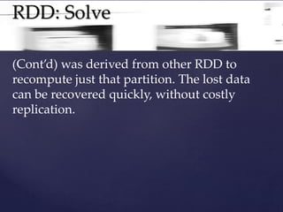 RDD: Solve 
(Cont’d) was derived from other RDD to 
recompute just that partition. The lost data 
can be recovered quickly, without costly 
replication. 
 
