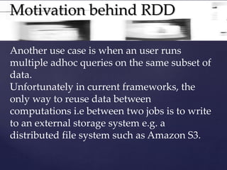 Motivation behind RDD 
Another use case is when an user runs 
multiple adhoc queries on the same subset of 
data. 
Unfortunately in current frameworks, the 
only way to reuse data between 
computations i.e between two jobs is to write 
to an external storage system e.g. a 
distributed file system such as Amazon S3. 
 