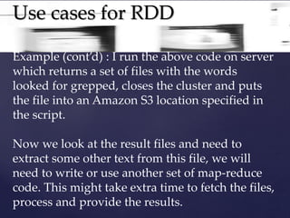 Use cases for RDD 
Example (cont’d) : I run the above code on server 
which returns a set of files with the words 
looked for grepped, closes the cluster and puts 
the file into an Amazon S3 location specified in 
the script. 
Now we look at the result files and need to 
extract some other text from this file, we will 
need to write or use another set of map-reduce 
code. This might take extra time to fetch the files, 
process and provide the results. 
 