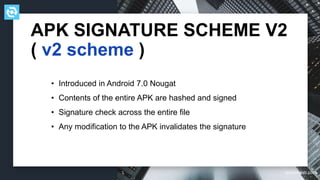 testdevlab.com
APK SIGNATURE SCHEME V2
( v2 scheme )
• Introduced in Android 7.0 Nougat
• Contents of the entire APK are hashed and signed
• Signature check across the entire file
• Any modification to the APK invalidates the signature
 