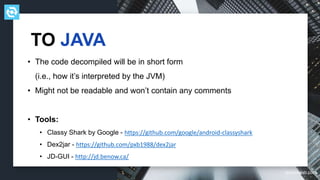 testdevlab.com
• The code decompiled will be in short form
(i.e., how it’s interpreted by the JVM)
• Might not be readable and won’t contain any comments
• Tools:
• Classy Shark by Google - https://github.com/google/android-classyshark
• Dex2jar - https://github.com/pxb1988/dex2jar
• JD-GUI - http://jd.benow.ca/
TO JAVA
 