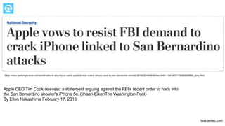 testdevlab.com
Apple CEO Tim Cook released a statement arguing against the FBI's recent order to hack into
the San Bernardino shooter's iPhone 5c. (Jhaan Elker/The Washington Post)
By Ellen Nakashima February 17, 2016
https://www.washingtonpost.com/world/national-security/us-wants-apple-to-help-unlock-iphone-used-by-san-bernardino-shooter/2016/02/16/69b903ee-d4d9-11e5-9823-02b905009f99_story.html
 