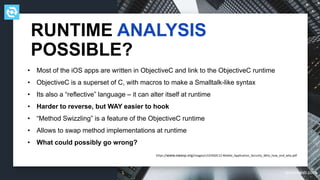 testdevlab.com
• Most of the iOS apps are written in ObjectiveC and link to the ObjectiveC runtime
• ObjectiveC is a superset of C, with macros to make a Smalltalk-like syntax
• Its also a “reflective” language – it can alter itself at runtime
• Harder to reverse, but WAY easier to hook
• “Method Swizzling” is a feature of the ObjectiveC runtime
• Allows to swap method implementations at runtime
• What could possibly go wrong?
RUNTIME ANALYSIS
POSSIBLE?
https://www.owasp.org/images/c/cf/ASDC12-Mobile_Application_Security_Who_how_and_why.pdf
 