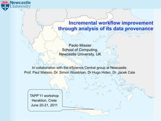 Incremental workflow improvement
                    through analysis of its data provenance


                           Paolo Missier
                        School of Computing,
                       Newcastle University, UK


     In collaboration with the eScience Central group at Newcastle:
Prof. Paul Watson, Dr. Simon Woodman, Dr Hugo Hiden, Dr. Jacek Cala




   TAPP’11 workshop
    Heraklion, Crete
    June 20-21, 2011
 