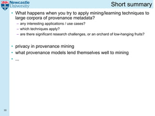 Short summary
     • What happens when you try to apply mining/learning techniques to
       large corpora of provenance metadata?
       – any interesting applications / use cases?
       – which techniques apply?
       – are there significant research challenges, or an orchard of low-hanging fruits?


     • privacy in provenance mining
     • what provenance models lend themselves well to mining
     • ...




10
 