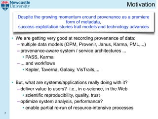 Motivation
       Despite the growing momentum around provenance as a premiere
                               form of metadata,
       success exploitation stories trail models and technology advances

    • We are getting very good at recording provenance of data:
      – multiple data models (OPM, Provenir, Janus, Karma, PML,...)
      – provenance-aware system / service architectures ...
          • PASS, Karma
      – ... and workflows
          • Kepler, Taverna, Galaxy, VisTrails,...

    • But, what are systems/applications really doing with it?
      – deliver value to users? i.e., in e-science, in the Web
         • scientific reproducibility, quality, trust
      – optimize system analysis, performance?
         • enable partial re-run of resource-intensive processes
2
 
