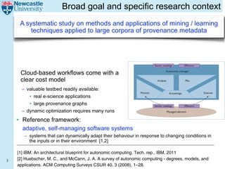 Broad goal and specific research context
     A systematic study on methods and applications of mining / learning
         techniques applied to large corpora of provenance metadata


                                                                                                               Reinforcement Learning

                                                                                             Sensor readings       Effectors


      Cloud-based workflows come with a
                       sequent states of the managed element, and might
                                                                                                      Autonomic manager

                       also include forecasts of any external processes
      clear cost model that generate workflow or traffic processed by the                        Analyze                Plan
                       managed element.
       – valuable testbed readily available:
                           A key factor limiting rapid adoption and wide
                       usage of self-* managing systems such as the sys-             Monitor               Knowledge                Execute
           • real e-scienceFigure 1 is the difficulty of engineering a
                       tem in applications
           • large provenanceaccurate knowledge in deployed sys-
                       sufficiently
                                      graphs
                       achieve acceptable performance
                                                           module that can
                                                                                               Sensor readings         Effectors

       – dynamic optimization today’s computing systems are high-
                       tems. Because requires many runs                                                  Managed element
                       ly complex and distributed, developing accurate
    • Reference framework:
                       models of them is a potentially complex and time-
                       consuming task. Moreover, developing such mod- Figure 1. A standard autonomic computing monitor-analyze-plan-
                       els might require original research. For example, execute (MAPE) loop. The autonomic manager continually monitors
      adaptive, self-managing software systems
                       queuing network models of multitier Internet serv- sensor readings, analyzes and plans management decisions, and
         – systems that can dynamically adapt their behaviour in response via effectors. The MAPE components have
                       ices have only recently appeared in the literature.4 executes the decisions to changing conditions in
           the inputs or in their environment onlyfull range of access to ato the likely effectiveness containing information
                           In particular, researchers are
                       approach proper treatment of the
                                                              beginning to
                                                          [1,2]             pertaining
                                                                                       central knowledge base
                                                                                                                   of different management
                       computing systems’ complex dynamic behaviors decisions in achieving policy objectives.
                       within standard model-building frameworks. Stan-
    [1] IBM. An architectural blueprint for autonomic computing. Tech. rep., IBM, 2011
                       dard control models, for example, model such
3   [2] Huebscher, M. effects onlyMcCann, J. A. A survey of autonomic computing - degrees, models, and
                        C., and approximately, and standard queuing            To overcome the knowledge bottleneck in devel-
    applications. ACMmodels ignore Surveys CSUR 40, 3 they oping self-* systems, ML approaches would ideally
                        Computing them entirely given that (2008), 1–28.
 