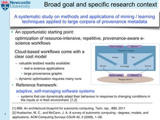 Broad goal and specific research context
     A systematic study on methods and applications of mining / learning
         techniques applied to large corpora of provenance metadata

    • An opportunistic starting point:
      optimization of resource-intensive, repetitive, provenance-aware e- Learning
                                                                Reinforcement
      science workflows
                                                                                             Sensor readings       Effectors


      Cloud-based workflows come with a
                       sequent states of the managed element, and might
                                                                                                      Autonomic manager

                       also include forecasts of any external processes
      clear cost model that generate workflow or traffic processed by the                        Analyze                Plan
                       managed element.
       – valuable testbed readily available:
                           A key factor limiting rapid adoption and wide
                       usage of self-* managing systems such as the sys-             Monitor               Knowledge                Execute
           • real e-scienceFigure 1 is the difficulty of engineering a
                       tem in applications
           • large provenanceaccurate knowledge in deployed sys-
                       sufficiently
                                      graphs
                       achieve acceptable performance
                                                           module that can
                                                                                               Sensor readings         Effectors

       – dynamic optimization today’s computing systems are high-
                       tems. Because requires many runs                                                  Managed element
                       ly complex and distributed, developing accurate
    • Reference framework:
                       models of them is a potentially complex and time-
                       consuming task. Moreover, developing such mod- Figure 1. A standard autonomic computing monitor-analyze-plan-
                       els might require original research. For example, execute (MAPE) loop. The autonomic manager continually monitors
      adaptive, self-managing software systems
                       queuing network models of multitier Internet serv- sensor readings, analyzes and plans management decisions, and
         – systems that can dynamically adapt their behaviour in response via effectors. The MAPE components have
                       ices have only recently appeared in the literature.4 executes the decisions to changing conditions in
           the inputs or in their environment onlyfull range of access to ato the likely effectiveness containing information
                           In particular, researchers are
                       approach proper treatment of the
                                                              beginning to
                                                          [1,2]             pertaining
                                                                                       central knowledge base
                                                                                                                   of different management
                       computing systems’ complex dynamic behaviors decisions in achieving policy objectives.
                       within standard model-building frameworks. Stan-
    [1] IBM. An architectural blueprint for autonomic computing. Tech. rep., IBM, 2011
                       dard control models, for example, model such
3   [2] Huebscher, M. effects onlyMcCann, J. A. A survey of autonomic computing - degrees, models, and
                        C., and approximately, and standard queuing            To overcome the knowledge bottleneck in devel-
    applications. ACMmodels ignore Surveys CSUR 40, 3 they oping self-* systems, ML approaches would ideally
                        Computing them entirely given that (2008), 1–28.
 