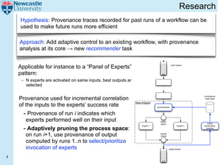 Research
    Hypothesis: Provenance traces recorded for past runs of a workflow can be
    used to make future runs more efficient

    Approach: Add adaptive control to an existing workflow, with provenance
    analysis at its core → new recommender task


    Applicable for instance to a “Panel of Experts” (Poe)                                          input queue



    pattern:
     – N experts are activated on same inputs, best outputs are
       selected


    Provenance used for incremental correlation
                                                                                                                    provenance
                                                                                                                     case base


    of the inputs to the experts’ success rate
                                                                  Panel of Experts

                                                                                     recommender


      - Provenance of run i indicates which
       experts performed well on their input                                            expert
                                                                                                                       online
                                                                                        select

      - Adaptively pruning the process space:
                                                                         Expert 1                        Expert n   provenance
                                                                                                                      analysis


       on run i+1, use provenance of output                                            results
                                                                                       merge


       computed by runs 1..n to select/prioritize
       invocation of experts                                                                     output queue



4
 