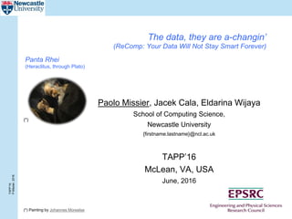 TAPP’16
P.Missier,2016
The data, they are a-changin’
(ReComp: Your Data Will Not Stay Smart Forever)
Paolo Missier, Jacek Cala, Eldarina Wijaya
School of Computing Science,
Newcastle University
{firstname.lastname}@ncl.ac.uk
TAPP’16
McLean, VA, USA
June, 2016
(*) Painting by Johannes Moreelse
(*)
Panta Rhei
(Heraclitus, through Plato)
 