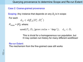 TAPP’16
P.Missier,2016
Querying provenance to determine Scope and Re-run Extent
Scoping: Any instance that depends on any Dij is in scope:
Pscope = {Pj}, where:
For each
Case 2: Coarse-grained provenance
Re-run Extent:
The mechanism from the fine-grained case still works
This is trivial for a homogenenous run population, but
H may contain run history for many different workflows!
 