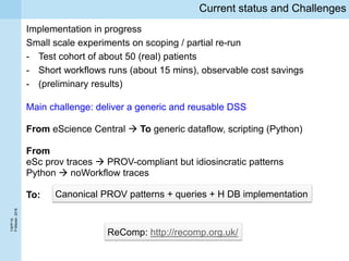 TAPP’16
P.Missier,2016
Current status and Challenges
Implementation in progress
Small scale experiments on scoping / partial re-run
- Test cohort of about 50 (real) patients
- Short workflows runs (about 15 mins), observable cost savings
- (preliminary results)
Main challenge: deliver a generic and reusable DSS
From eScience Central  To generic dataflow, scripting (Python)
From
eSc prov traces  PROV-compliant but idiosincratic patterns
Python  noWorkflow traces
To: Canonical PROV patterns + queries + H DB implementation
ReComp: http://recomp.org.uk/
 