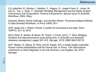 TAPP’16
P.Missier,2016
References
[1] Ludäscher, B., Altintas, I., Berkley, C., Higgins, D., Jaeger-Frank, E., Jones, M.,
Lee, E., Tao, J., Zhao, Y.: Scientific Workflow Management and the Kepler System.
Concurrency and Computation: Practice & Experience, Special Issue on Scientific
Workflows, 2005, Wiley.
[2] Ikeda, Robert, Semih Salihoglu, and Jennifer Widom. Provenance-Based Refresh
in Data-Oriented Workflows. In Procs CIKM, 2011
[3] R. Ikeda and J. Widom. Panda: A system for provenance and data. Procs
TaPP10, 33:1–8, 2010.
[4] D. Koop, E. Santos, B. Bauer, M. Troyer, J. Freire, and C. T. Silva. Bridging
workflow and data provenance using strong links. In Scientific and statistical
database management, pages 397–415. Springer, 2010. ISBN 3642138179.
[5] P. Missier, E. Wijaya, R. Kirby, and M. Keogh. SVI: a simple single-nucleotide
Human Variant Interpretation tool for Clinical Use. In Procs. 11th International
conference on Data Integration in the Life Sciences, Los Angeles, CA, 2015.
Springer.
 