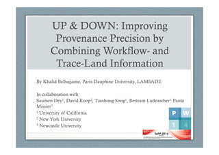 UP & DOWN: Improving
Provenance Precision by
Combining Workflow- and
Trace-Land Information
By Khalid Belhajjame, Paris-Dauphine University, LAMSADE
In collaboration with:
Saumen Dey1, David Koop2, Tianhong Song1, Bertram Ludeascher1, Paolo
Missier3
1 University of California
2 New York University
3 Newcastle University
 