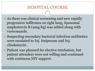 HOSPITAL COURSE
 As there was clinical worsening and new rapidly
progressive infiltrates on right lung, liposomal
amphotercin B (4mg/kg) was added along with
voriconazole.
 Suspecting secondary bacterial infection antibiotics
were escalated to Inj. Imipenam and Inj.
clindamycin.
 Patient was planned for elective intubation, but
patient attenders were not willing and continued
with continous NIV support.
 