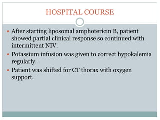 HOSPITAL COURSE
 After starting liposomal amphotericin B, patient
showed partial clinical response so continued with
intermittent NIV.
 Potassium infusion was given to correct hypokalemia
regularly.
 Patient was shifted for CT thorax with oxygen
support.
 