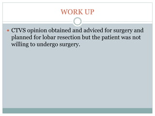 WORK UP
 CTVS opinion obtained and adviced for surgery and
planned for lobar resection but the patient was not
willing to undergo surgery.
 