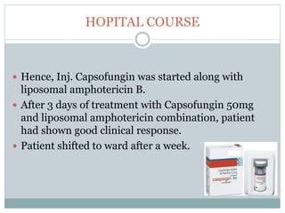 HOPITAL COURSE
 Hence, Inj. Capsofungin was started along with
liposomal amphotericin B.
 After 3 days of treatment with Capsofungin 50mg
and liposomal amphotericin combination, patient
had shown good clinical response.
 Patient shifted to ward after a week.
 