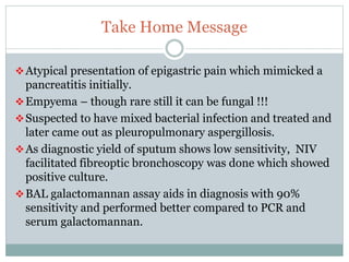 Take Home Message
Atypical presentation of epigastric pain which mimicked a
pancreatitis initially.
Empyema – though rare still it can be fungal !!!
Suspected to have mixed bacterial infection and treated and
later came out as pleuropulmonary aspergillosis.
As diagnostic yield of sputum shows low sensitivity, NIV
facilitated fibreoptic bronchoscopy was done which showed
positive culture.
BAL galactomannan assay aids in diagnosis with 90%
sensitivity and performed better compared to PCR and
serum galactomannan.
 