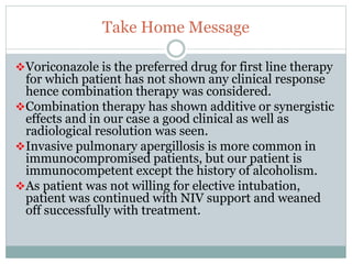 Take Home Message
Voriconazole is the preferred drug for first line therapy
for which patient has not shown any clinical response
hence combination therapy was considered.
Combination therapy has shown additive or synergistic
effects and in our case a good clinical as well as
radiological resolution was seen.
Invasive pulmonary apergillosis is more common in
immunocompromised patients, but our patient is
immunocompetent except the history of alcoholism.
As patient was not willing for elective intubation,
patient was continued with NIV support and weaned
off successfully with treatment.
 