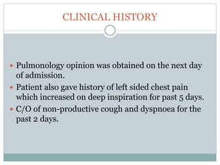 CLINICAL HISTORY
 Pulmonology opinion was obtained on the next day
of admission.
 Patient also gave history of left sided chest pain
which increased on deep inspiration for past 5 days.
 C/O of non-productive cough and dyspnoea for the
past 2 days.
 