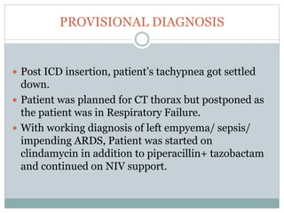 PROVISIONAL DIAGNOSIS
 Post ICD insertion, patient’s tachypnea got settled
down.
 Patient was planned for CT thorax but postponed as
the patient was in Respiratory Failure.
 With working diagnosis of left empyema/ sepsis/
impending ARDS, Patient was started on
clindamycin in addition to piperacillin+ tazobactam
and continued on NIV support.
 