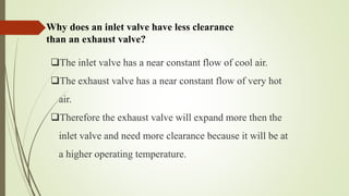 Why does an inlet valve have less clearance
than an exhaust valve?
The inlet valve has a near constant flow of cool air.
The exhaust valve has a near constant flow of very hot
air.
Therefore the exhaust valve will expand more then the
inlet valve and need more clearance because it will be at
a higher operating temperature.
 