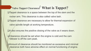 Tappet clearance is a space between the top of the stem and the
rocker arm. This clearance is also called valve lash.
Tappet clearance are necessary to allow for thermal expansion of
valve spindle length at working temperature.
It also ensures the positive closing of the valve as it wears down.
Clearance should be set when the engine is cold and the cam
follower is off the cam peak.
Amount of clearance should be monitored as excessive and minimal
clearance both have adverse effect on normal functioning of engine.
Valve Tappet Clearance/ What is Tappet?
 