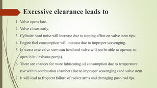 Excessive clearance leads to
1. Valve opens late.
2. Valve closes early.
3. Cylinder head noise will increase due to tapping effect on valve stem tips.
4. Engine fuel consumption will increase due to improper scavenging.
5. In worst case valve stem can bend and valve will not be able to operate, to
open inlet / exhaust port(s).
6. There are chances for more lubricating oil consumption due to temperature
rise within combustion chamber (due to improper scavenging) and valve stem.
7. It will lead to frequent failure of rocker arms and damaging push rod tips.
 