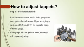 Step 2 – Read Measurement
Read the measurement on the feeler gauge for a
description of the clearance. If you are trying to
set a gap of 0.4mm, (INT) for example, begin
with this gauge.
If the gauge will not go in or loose, the tappet
will require adjusting.
How to adjust tappets?
 