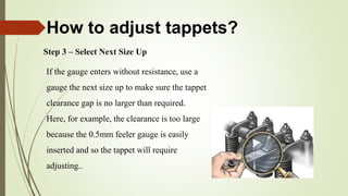Step 3 – Select Next Size Up
If the gauge enters without resistance, use a
gauge the next size up to make sure the tappet
clearance gap is no larger than required.
Here, for example, the clearance is too large
because the 0.5mm feeler gauge is easily
inserted and so the tappet will require
adjusting..
How to adjust tappets?
 