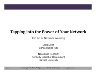 Tapping into the Power of Your Network
                                    The Art of Network Weaving

                                                   Lauri Elliott
                                                Conceptualee INC

                                         November 19, 2009
                                    Kennedy School of Government
                                         Harvard University


11/20/2009        © 2009 by Lauri E. Elliott.  All Rights Reserved Worldwide. Contact at www.conceptualee.com.   1
 
