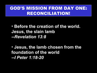 GOD'S MISSION FROM DAY ONE: RECONCILIATION! Before the creation of the world. Jesus, the slain lamb  --Revelation 13:8 Jesus, the lamb chosen from the foundation of the world  --I Peter 1:18-20  
