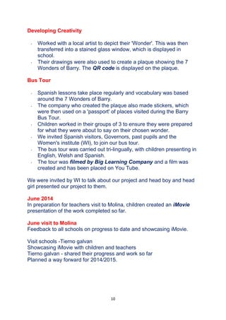 10
Developing Creativity
 Worked with a local artist to depict their 'Wonder'. This was then
transferred into a stained glass window, which is displayed in
school.
 Their drawings were also used to create a plaque showing the 7
Wonders of Barry. The QR code is displayed on the plaque.
Bus Tour
 Spanish lessons take place regularly and vocabulary was based
around the 7 Wonders of Barry.
 The company who created the plaque also made stickers, which
were then used on a 'passport' of places visited during the Barry
Bus Tour.
 Children worked in their groups of 3 to ensure they were prepared
for what they were about to say on their chosen wonder.
 We invited Spanish visitors, Governors, past pupils and the
Women's institute (WI), to join our bus tour.
 The bus tour was carried out tri-lingually, with children presenting in
English, Welsh and Spanish.
 The tour was filmed by Big Learning Company and a film was
created and has been placed on You Tube.
We were invited by WI to talk about our project and head boy and head
girl presented our project to them.
June 2014
In preparation for teachers visit to Molina, children created an iMovie
presentation of the work completed so far.
June visit to Molina
Feedback to all schools on progress to date and showcasing iMovie.
Visit schools -Tierno galvan
Showcasing iMovie with children and teachers
Tierno galvan - shared their progress and work so far
Planned a way forward for 2014/2015.
 