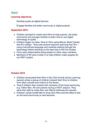 11
Year 2
Learning objectives
Develop pupils as digital learners
Engage families and wider community in digital projects
September 2014
 Children decided to create short films to help parents, the wider
community and younger children to learn how to use digital
technology on ipads.
 Children began to make ‘How to’ films using IMovie, Book Creator
and Pic collage. They took several sessions planning their film –
using instructional language and carefully working through the
technology before deciding on the best way to film the Guides.
 Films were edited before being tested on other class members
 Members of WI were invited in to help children make poppies for
our WW1 project.
October 2014
 Children showcased their films in the Club Innov8 Library Learning
session where a group of children showed their films to children
from other schools and visitors to the library.
 Year 6 children then worked with members of the local community,
e.g. Father Ben, WI and parents during a FAST session. They
were then able to make their own IMovie following this session.
 Children visited Cardiff Met to show their films and the effect it had
on the local community to new teachers.
 